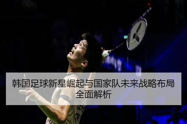 韩国足球新星崛起与国家队未来战略布局全面解析